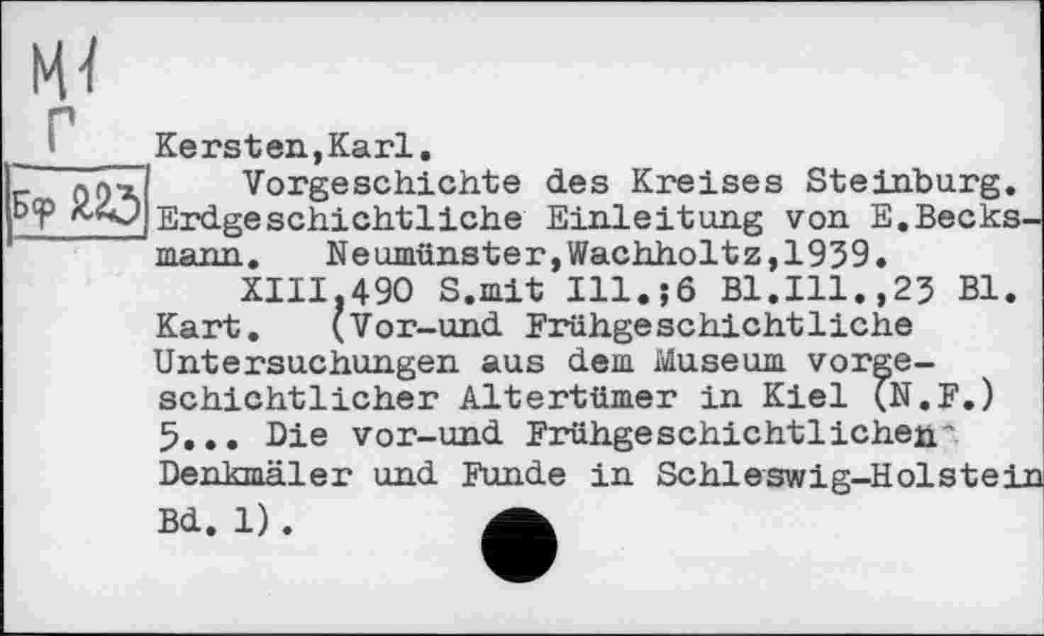 ﻿Kersten,Karl
_ лл>х Vorgeschichte des Kreises Steinburg. b<p Erdgeschichtliche Einleitung von E.Becks.
mann.	Neumünster,Wachholtz,1939.
XIII.490 S.mit Ill.;6 Bl.Ill.,23 Bl Kart. (Vor-und Frühgeschichtliche Untersuchungen aus dem Museum vorgeschichtlicher Altertümer in Kiel (N.F.) 5... Die vor-und Frühgeschichtlichen’ Denkmäler und Funde in Schleswig-Holste
Bd. 1) .